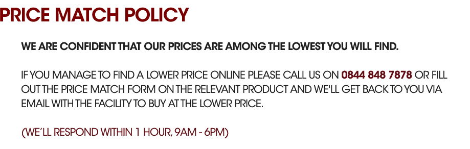 We are confident that our prices are among the lowest you will find. If you manage to find a lower price online please call us on 0844 848 7878 or fill out the price match form on the relevent product and we'll get back to you via email with the facility to buy at the lower price. (Response within 1 hour 8am - 8pm)